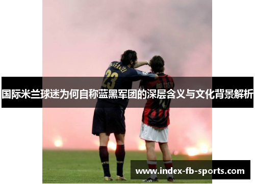 国际米兰球迷为何自称蓝黑军团的深层含义与文化背景解析 国际米兰球迷为何自称蓝黑军团的深层含义与文化背景解析