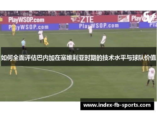 如何全面评估巴内加在塞维利亚时期的技术水平与球队价值