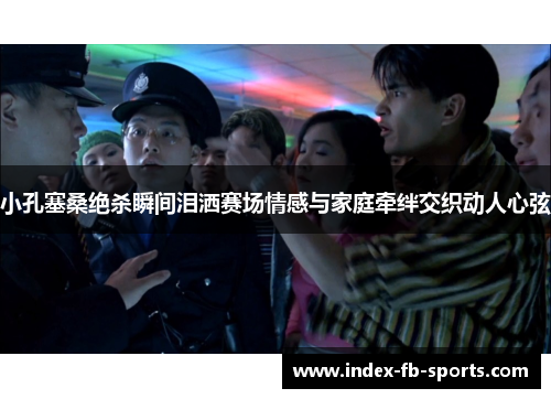 小孔塞桑绝杀瞬间泪洒赛场情感与家庭牵绊交织动人心弦