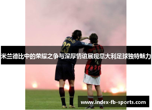 米兰德比中的荣耀之争与深厚情谊展现意大利足球独特魅力