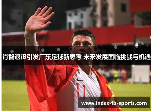 肖智退役引发广东足球新思考 未来发展面临挑战与机遇