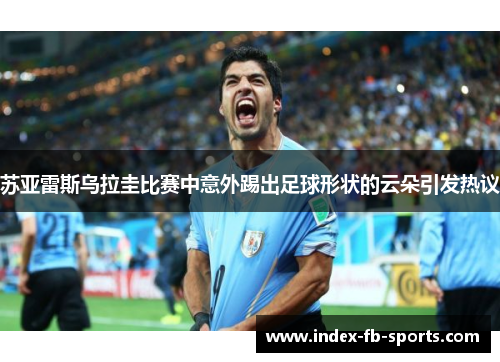 苏亚雷斯乌拉圭比赛中意外踢出足球形状的云朵引发热议