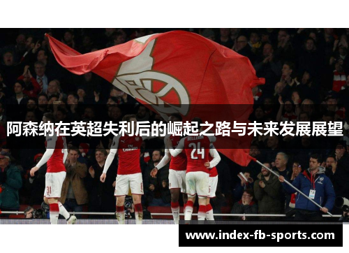 阿森纳在英超失利后的崛起之路与未来发展展望