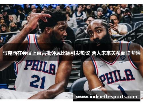 马克西在会议上直言批评恩比德引发热议 两人未来关系面临考验 马克西在会议上直言批评恩比德引发热议 两人未来关系面临考验
