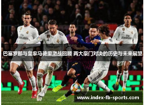 巴塞罗那与皇家马德里激战回顾 两大豪门对决的历史与未来展望 巴塞罗那与皇家马德里激战回顾 两大豪门对决的历史与未来展望